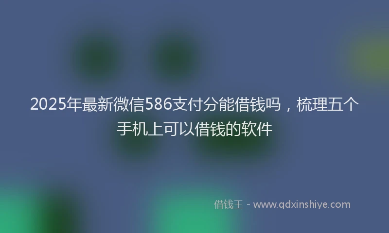 2025年最新微信586支付分能借钱吗，梳理五个手机上可以借钱的软件