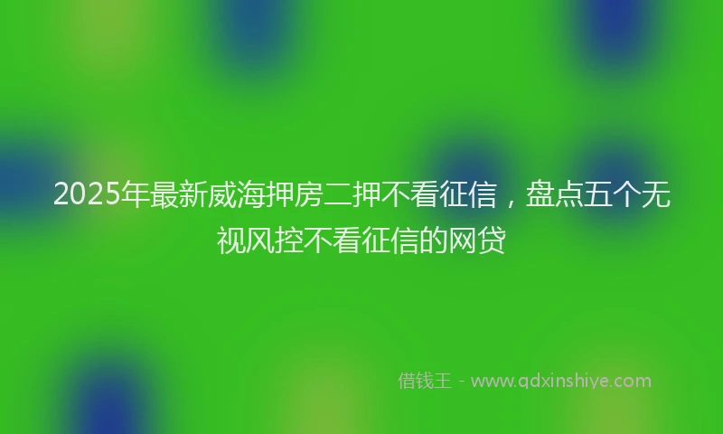 2025年最新威海押房二押不看征信，盘点五个无视风控不看征信的网贷