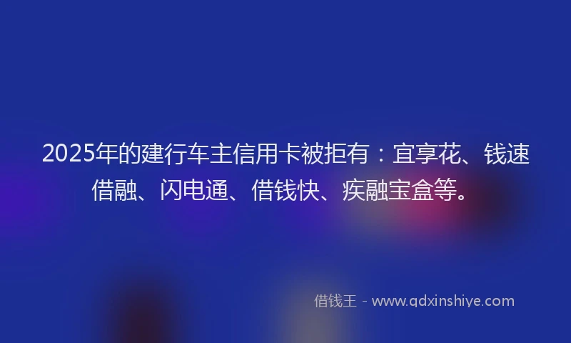 2025年的建行车主信用卡被拒有：宜享花、钱速借融、闪电通、借钱快、疾融宝盒等。