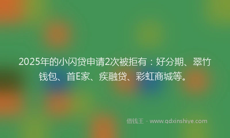 2025年的小闪贷申请2次被拒有：好分期、翠竹钱包、首E家、疾融贷、彩虹商城等。