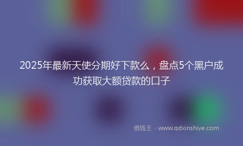 2025年最新天使分期好下款么，盘点5个黑户成功获取大额贷款的口子