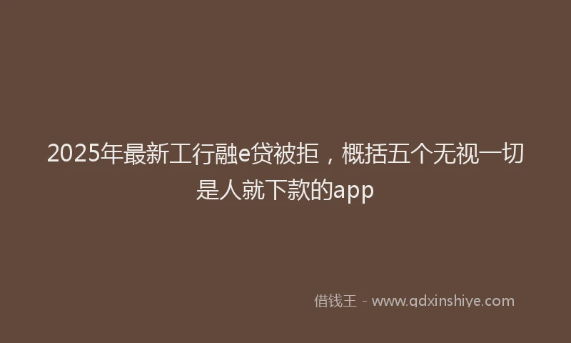 2025年最新工行融e贷被拒，概括五个无视一切是人就下款的app