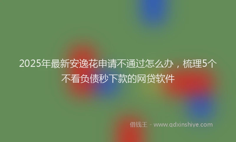 2025年最新安逸花申请不通过怎么办，梳理5个不看负债秒下款的网贷软件