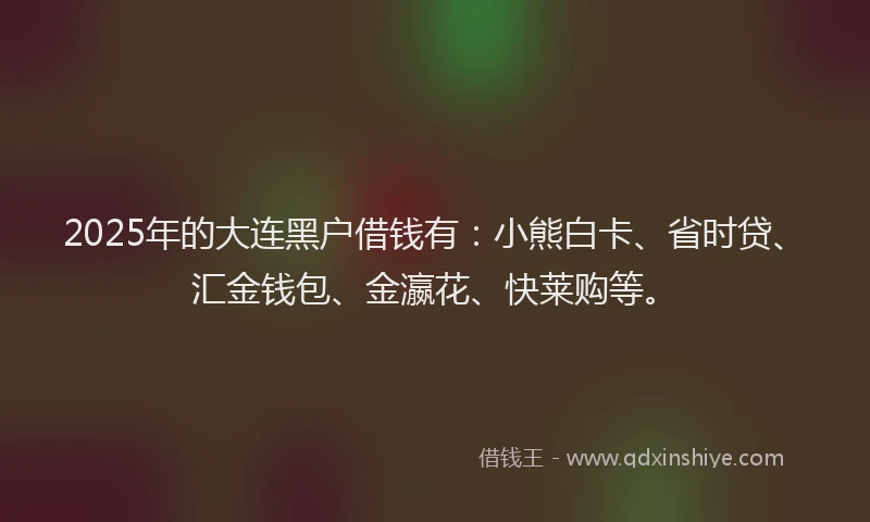 2025年的大连黑户借钱有：小熊白卡、省时贷、汇金钱包、金瀛花、快莱购等。