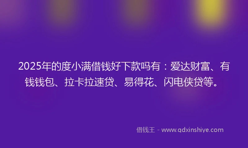 2025年的度小满借钱好下款吗有：爱达财富、有钱钱包、拉卡拉速贷、易得花、闪电侠贷等。