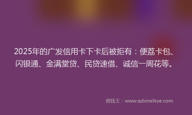 2025年的广发信用卡下卡后被拒有：便荔卡包、闪银通、金满堂贷、民贷速借、诚信一周花等。