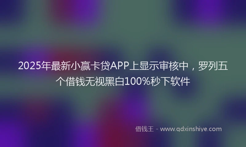 2025年最新小赢卡贷APP上显示审核中，罗列五个借钱无视黑白100%秒下软件