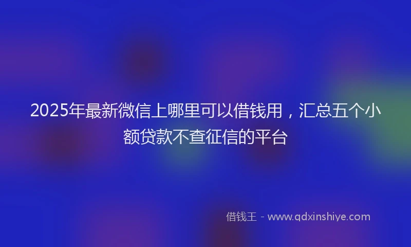 2025年最新微信上哪里可以借钱用，汇总五个小额贷款不查征信的平台