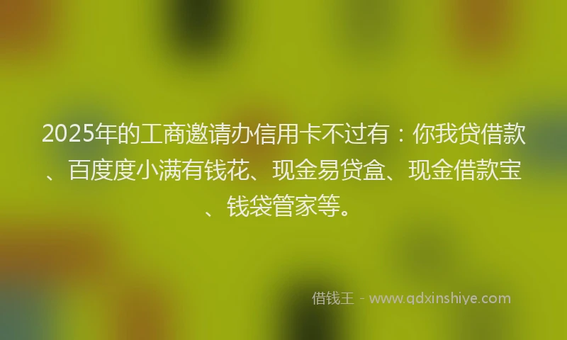 2025年的工商邀请办信用卡不过有：你我贷借款、百度度小满有钱花、现金易贷盒、现金借款宝、钱袋管家等。