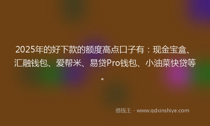2025年的好下款的额度高点口子有：现金宝盒、汇融钱包、爱帮米、易贷Pro钱包、小油菜快贷等。