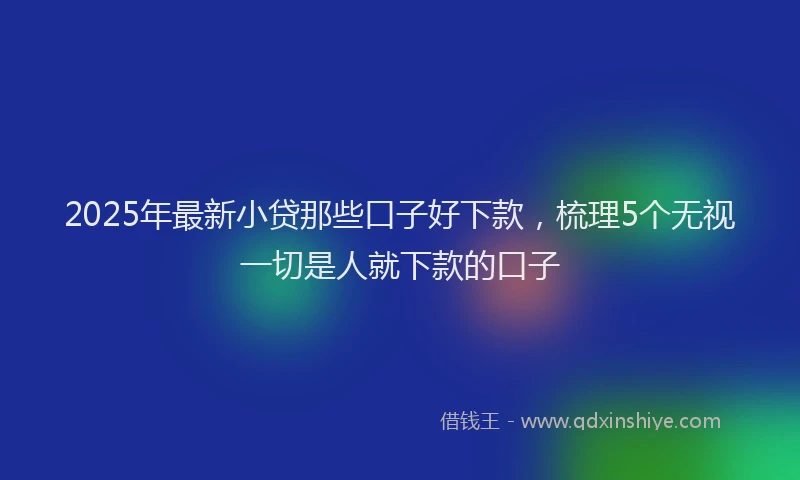 2025年最新小贷那些口子好下款，梳理5个无视一切是人就下款的口子