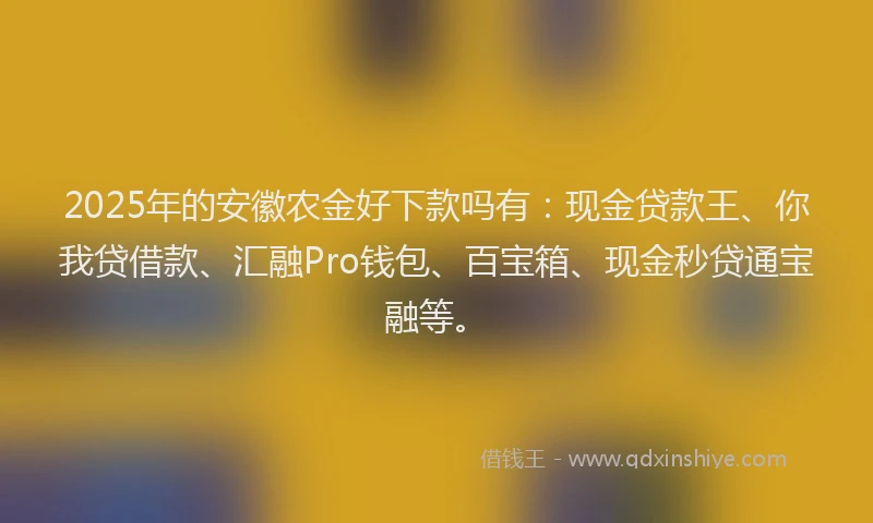 2025年的安徽农金好下款吗有：现金贷款王、你我贷借款、汇融Pro钱包、百宝箱、现金秒贷通宝融等。