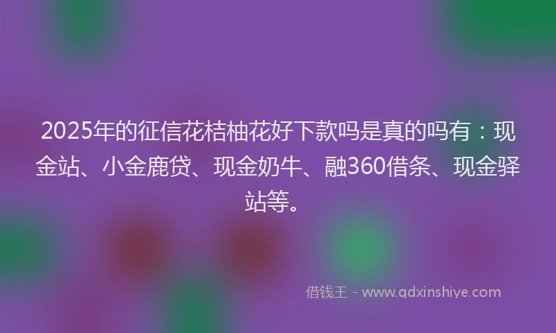 2025年的征信花桔柚花好下款吗是真的吗有：现金站、小金鹿贷、现金奶牛、融360借条、现金驿站等。