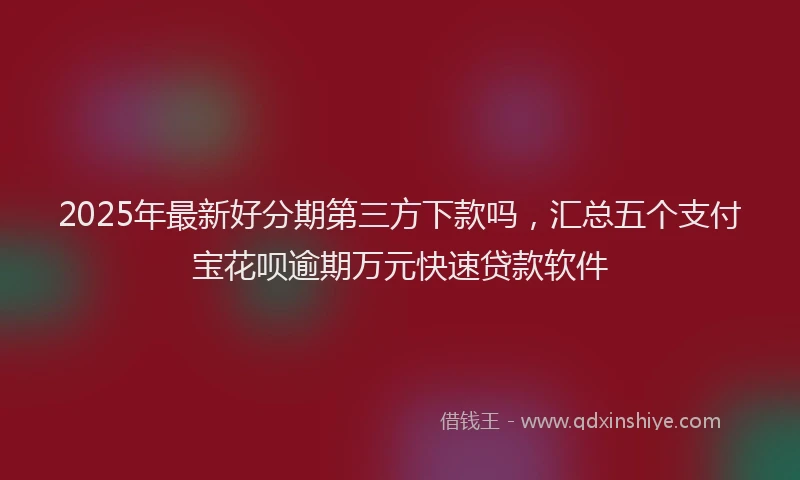 2025年最新好分期第三方下款吗，汇总五个支付宝花呗逾期万元快速贷款软件