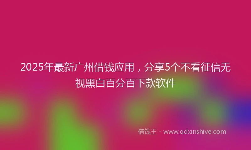 2025年最新广州借钱应用，分享5个不看征信无视黑白百分百下款软件
