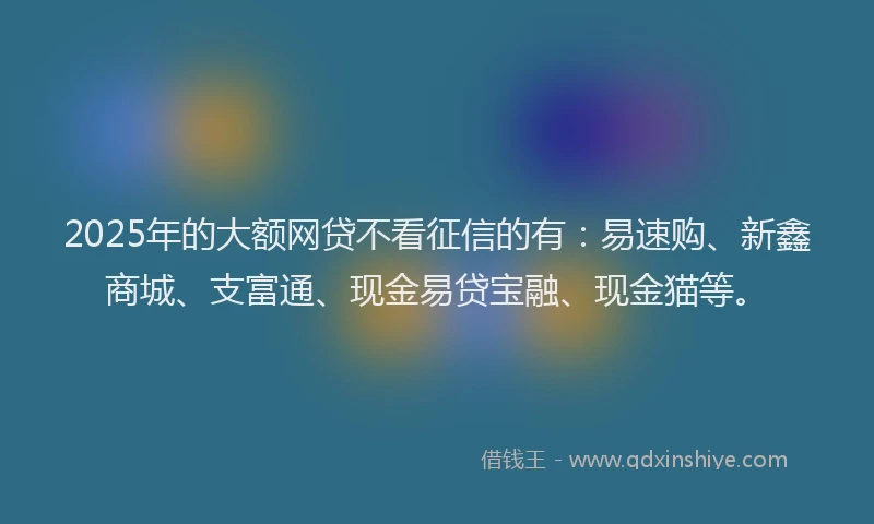 2025年的大额网贷不看征信的有：易速购、新鑫商城、支富通、现金易贷宝融、现金猫等。