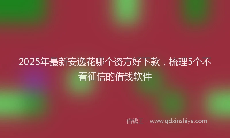 2025年最新安逸花哪个资方好下款，梳理5个不看征信的借钱软件