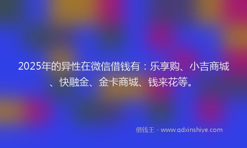 2025年的异性在微信借钱有：乐享购、小吉商城、快融金、金卡商城、钱来花等。