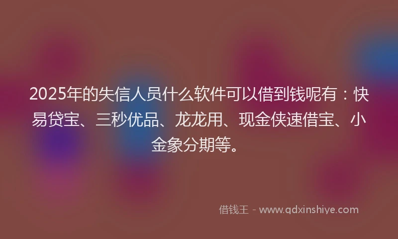 2025年的失信人员什么软件可以借到钱呢有：快易贷宝、三秒优品、龙龙用、现金侠速借宝、小金象分期等。