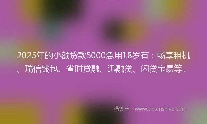 2025年的小额贷款5000急用18岁有：畅享租机、瑞信钱包、省时贷融、迅融贷、闪贷宝易等。