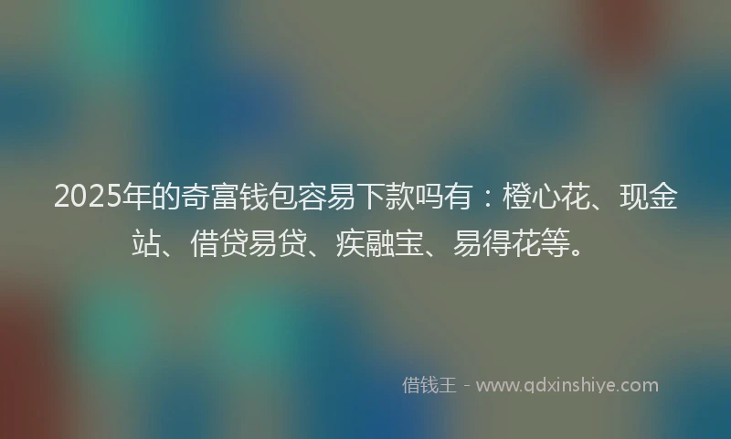 2025年的奇富钱包容易下款吗有：橙心花、现金站、借贷易贷、疾融宝、易得花等。