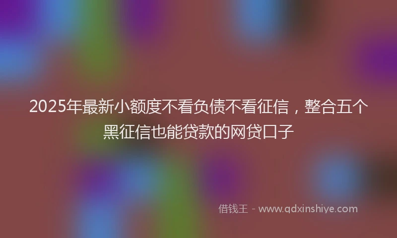 2025年最新小额度不看负债不看征信，整合五个黑征信也能贷款的网贷口子