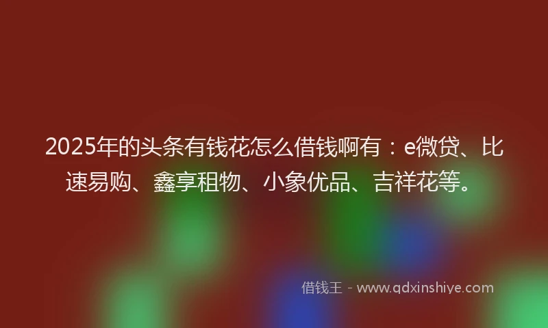 2025年的头条有钱花怎么借钱啊有：e微贷、比速易购、鑫享租物、小象优品、吉祥花等。