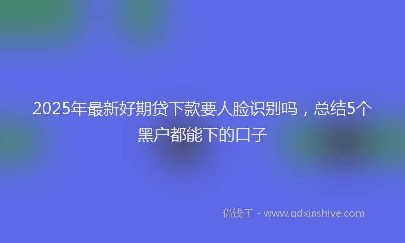 2025年最新好期贷下款要人脸识别吗，总结5个黑户都能下的口子