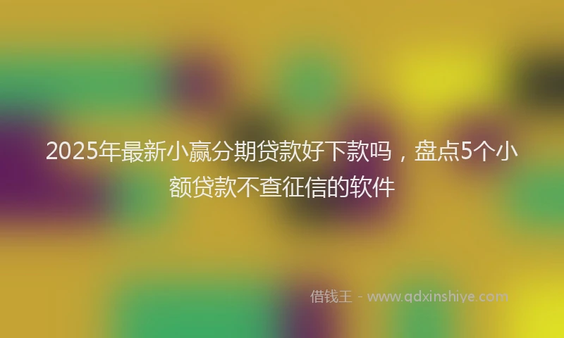 2025年最新小赢分期贷款好下款吗，盘点5个小额贷款不查征信的软件