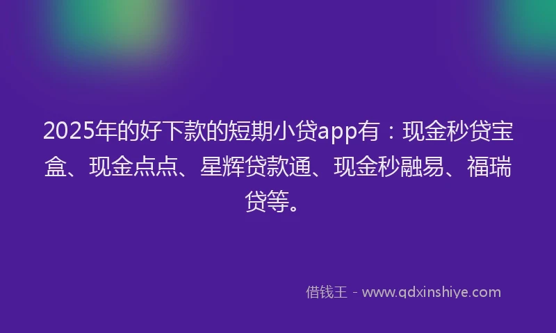 2025年的好下款的短期小贷app有：现金秒贷宝盒、现金点点、星辉贷款通、现金秒融易、福瑞贷等。
