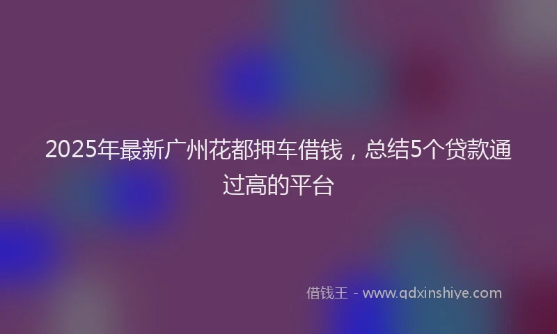 2025年最新广州花都押车借钱，总结5个贷款通过高的平台