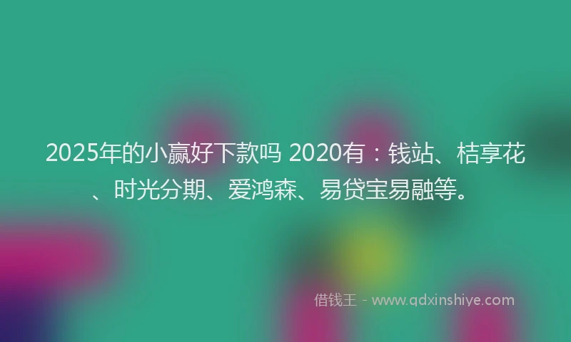 2025年的小赢好下款吗 2020有：钱站、桔享花、时光分期、爱鸿森、易贷宝易融等。