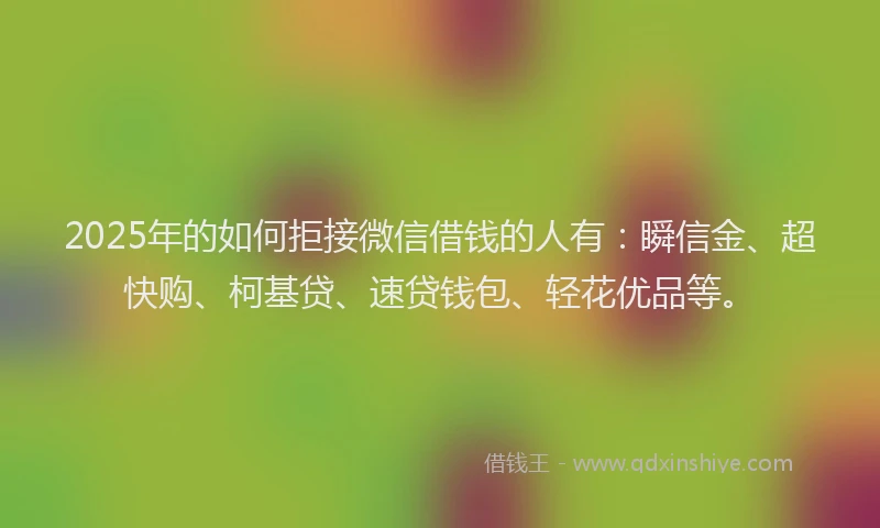 2025年的如何拒接微信借钱的人有：瞬信金、超快购、柯基贷、速贷钱包、轻花优品等。