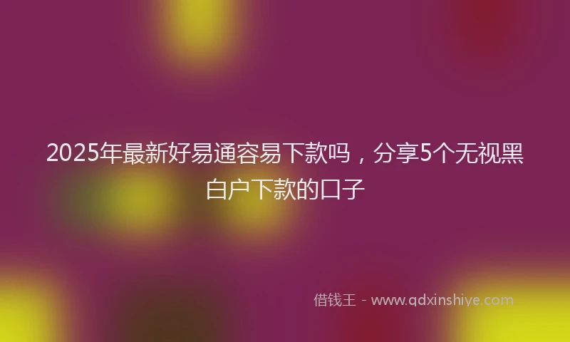 2025年最新好易通容易下款吗，分享5个无视黑白户下款的口子