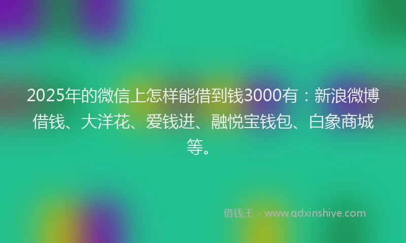 2025年的微信上怎样能借到钱3000有：新浪微博借钱、大洋花、爱钱进、融悦宝钱包、白象商城等。