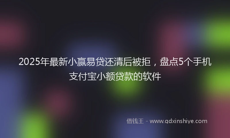 2025年最新小赢易贷还清后被拒，盘点5个手机支付宝小额贷款的软件
