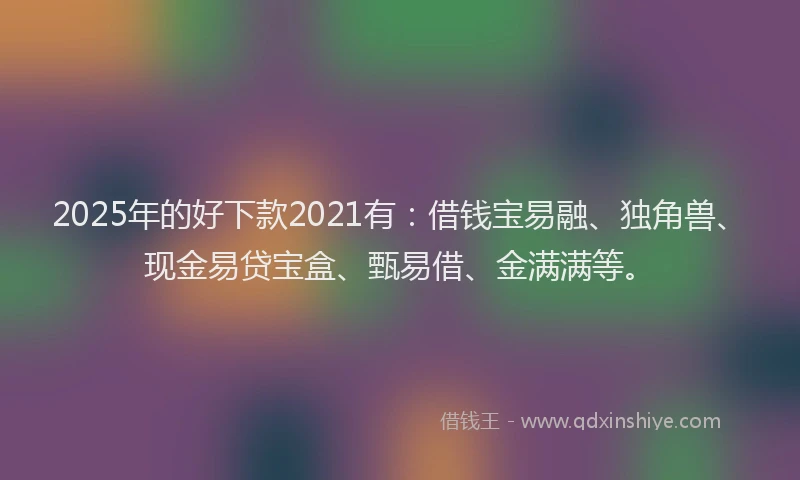 2025年的好下款2021有：借钱宝易融、独角兽、现金易贷宝盒、甄易借、金满满等。