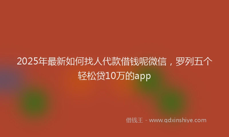 2025年最新如何找人代款借钱呢微信，罗列五个轻松贷10万的app