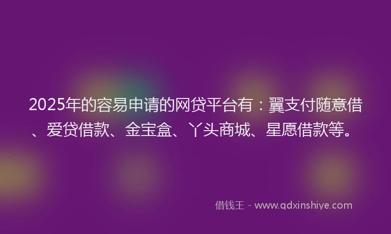 2025年的容易申请的网贷平台有：翼支付随意借、爱贷借款、金宝盒、丫头商城、星愿借款等。