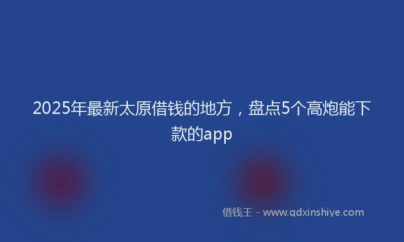 2025年最新太原借钱的地方，盘点5个高炮能下款的app