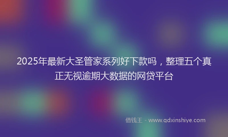 2025年最新大圣管家系列好下款吗，整理五个真正无视逾期大数据的网贷平台
