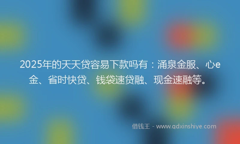 2025年的天天贷容易下款吗有：涌泉金服、心e金、省时快贷、钱袋速贷融、现金速融等。