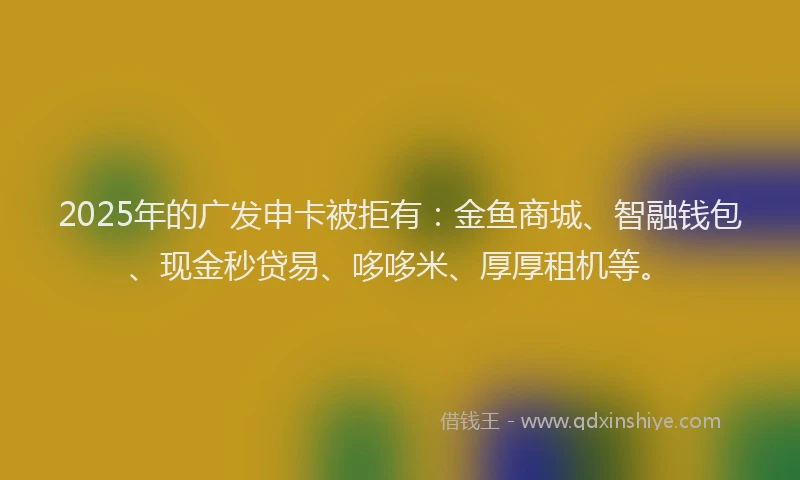 2025年的广发申卡被拒有：金鱼商城、智融钱包、现金秒贷易、哆哆米、厚厚租机等。