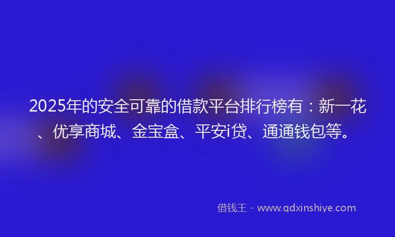 2025年的安全可靠的借款平台排行榜有：新一花、优享商城、金宝盒、平安i贷、通通钱包等。