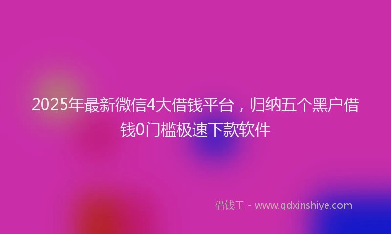 2025年最新微信4大借钱平台，归纳五个黑户借钱0门槛极速下款软件