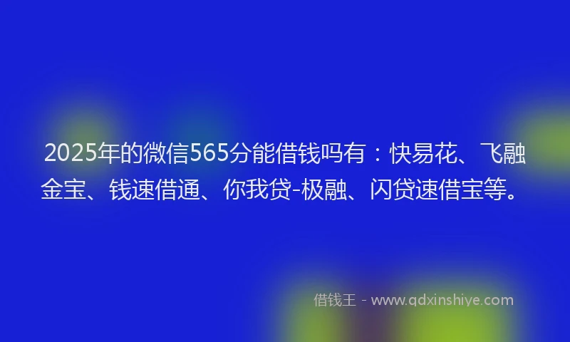 2025年的微信565分能借钱吗有：快易花、飞融金宝、钱速借通、你我贷-极融、闪贷速借宝等。