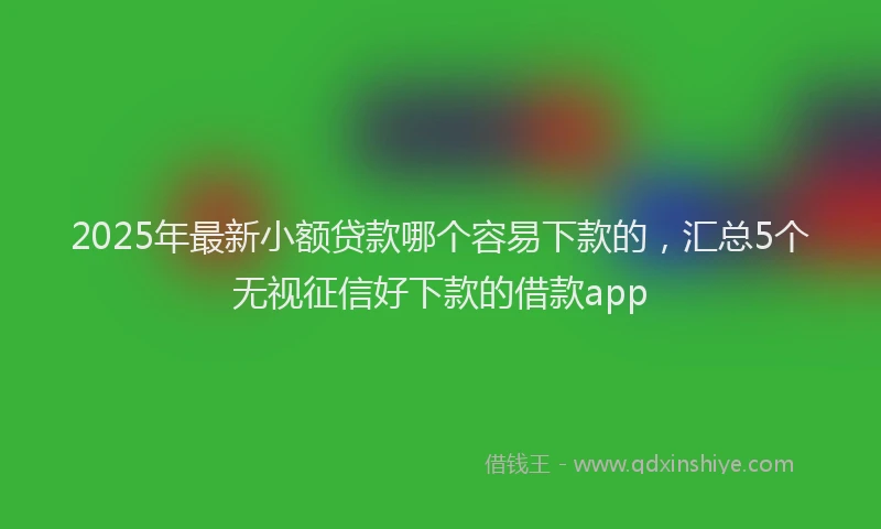 2025年最新小额贷款哪个容易下款的，汇总5个无视征信好下款的借款app