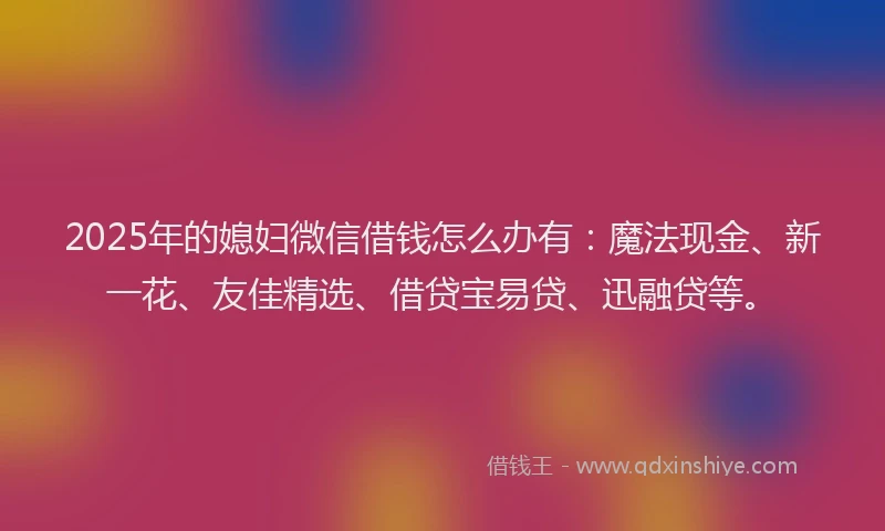 2025年的媳妇微信借钱怎么办有：魔法现金、新一花、友佳精选、借贷宝易贷、迅融贷等。