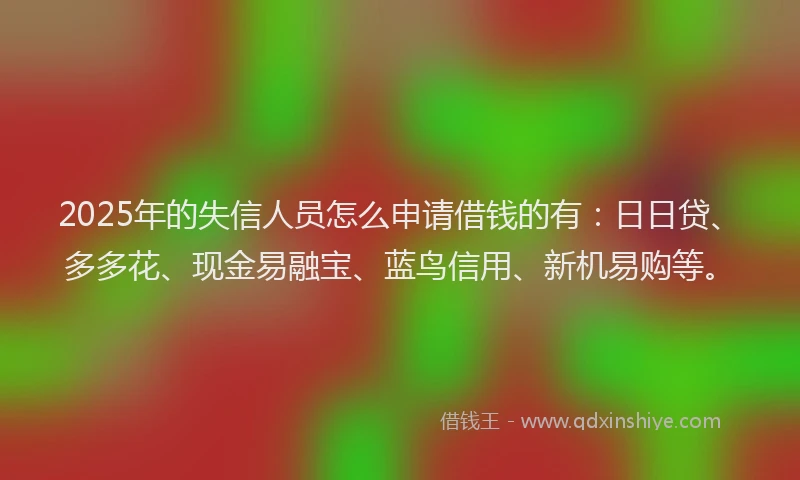2025年的失信人员怎么申请借钱的有：日日贷、多多花、现金易融宝、蓝鸟信用、新机易购等。