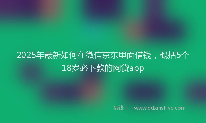2025年最新如何在微信京东里面借钱，概括5个18岁必下款的网贷app